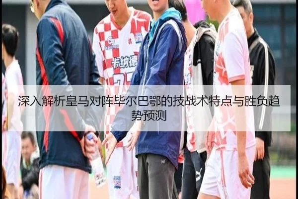 深入解析皇马对阵毕尔巴鄂的技战术特点与胜负趋势预测